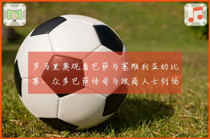 罗马里奥观看巴萨与塞维利亚的比赛，众多巴萨传奇与政商人士到场。