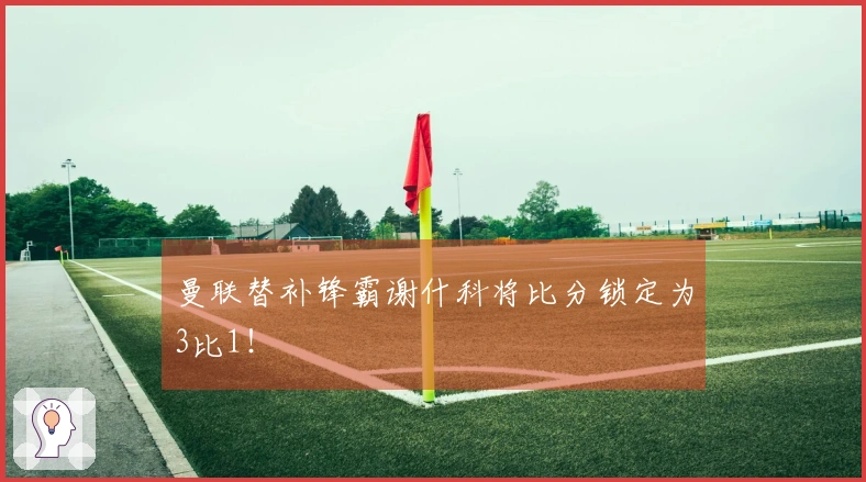 曼联替补锋霸谢什科将比分锁定为3比1！