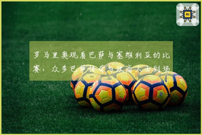 罗马里奥观看巴萨与塞维利亚的比赛，众多巴萨传奇与政商人士到场。