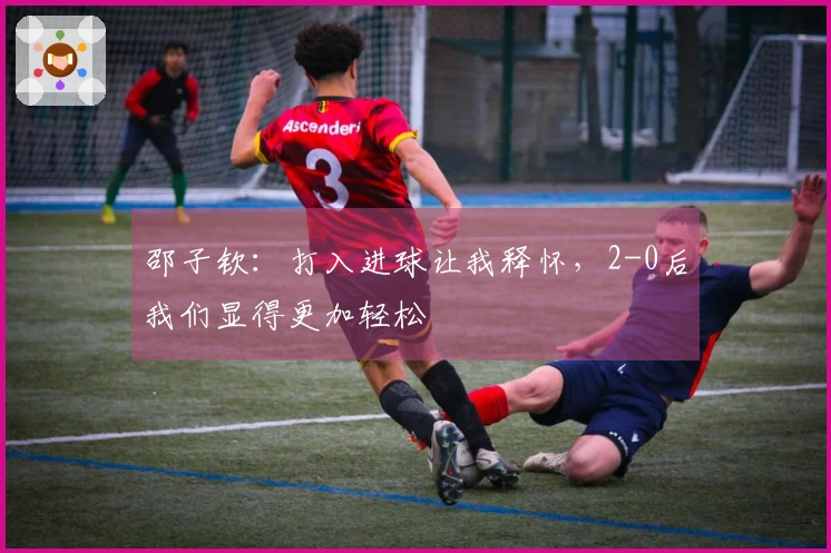 邵子钦：打入进球让我释怀，2-0后我们显得更加轻松