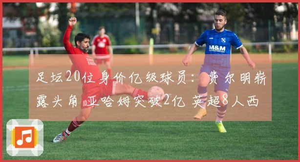 足坛20位身价亿级球员：费尔明崭露头角 亚哈姆突破2亿 英超8人西甲7人意甲零人