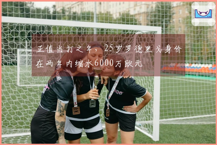 正值当打之年，25岁罗德里戈身价在两年内缩水6000万欧元