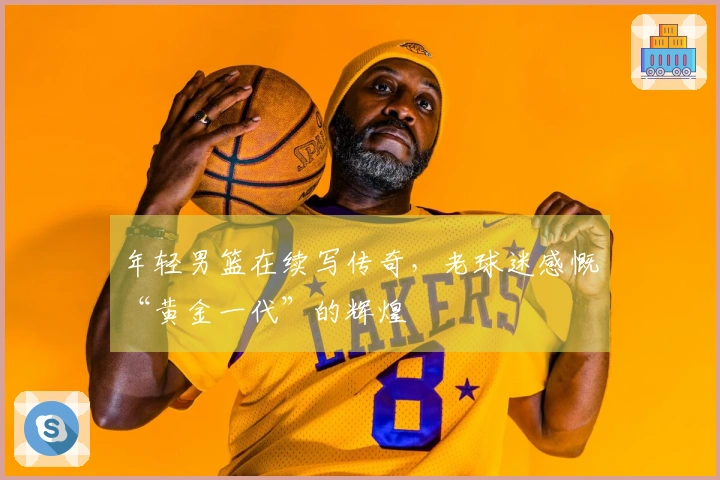 年轻男篮在续写传奇，老球迷感慨“黄金一代”的辉煌