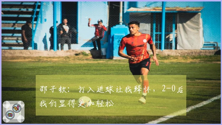 邵子钦：打入进球让我释怀，2-0后我们显得更加轻松